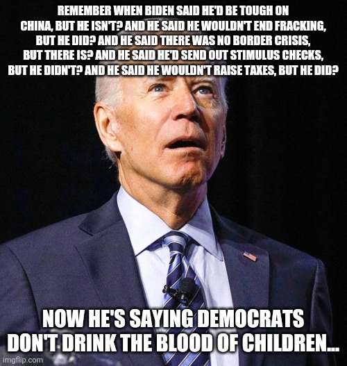 Joe Biden | REMEMBER WHEN BIDEN SAID HE'D BE TOUGH ON CHINA, BUT HE ISN'T? AND HE SAID HE WOULDN'T END FRACKING, BUT HE DID? AND HE SAID THERE WAS NO BORDER CRISIS, BUT THERE IS? AND HE SAID HE'D SEND OUT STIMULUS CHECKS, BUT HE DIDN'T? AND HE SAID HE WOULDN'T RAISE TAXES, BUT HE DID? NOW HE'S SAYING DEMOCRATS DON'T DRINK THE BLOOD OF CHILDREN... | image tagged in joe biden | made w/ Imgflip meme maker