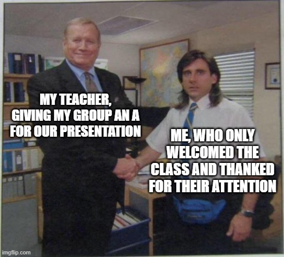 the office handshake | MY TEACHER, GIVING MY GROUP AN A FOR OUR PRESENTATION; ME, WHO ONLY WELCOMED THE CLASS AND THANKED FOR THEIR ATTENTION | image tagged in the office handshake | made w/ Imgflip meme maker