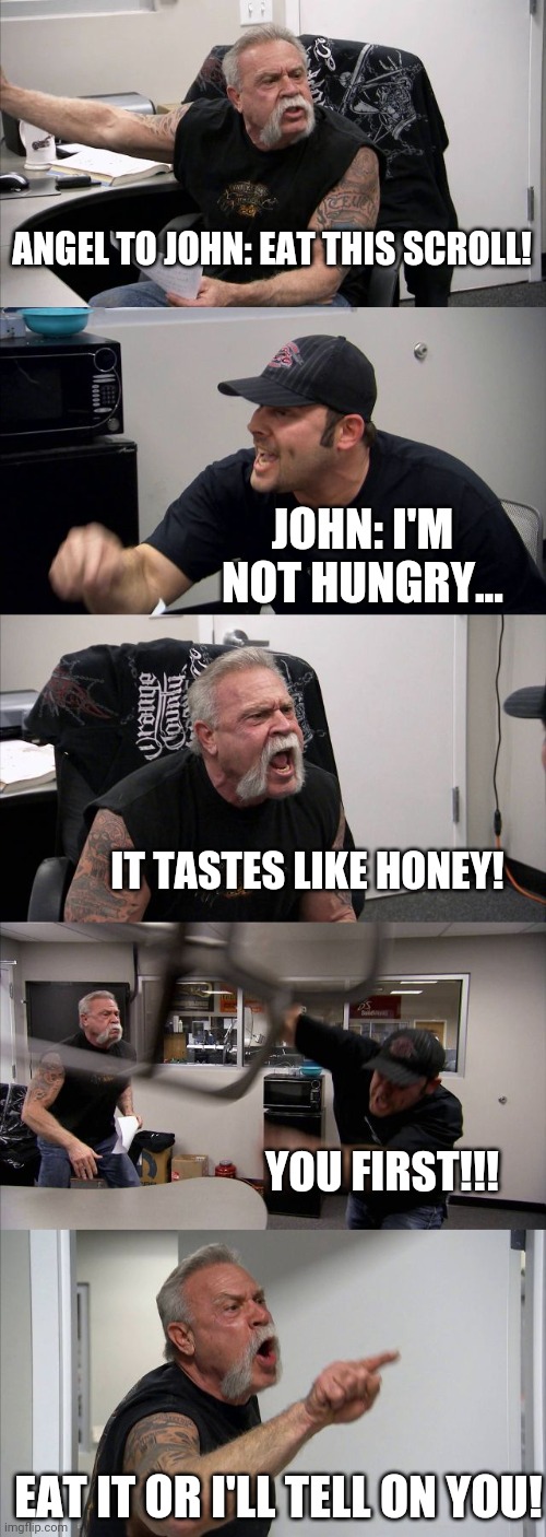 John ain't hungry | ANGEL TO JOHN: EAT THIS SCROLL! JOHN: I'M NOT HUNGRY... IT TASTES LIKE HONEY! YOU FIRST!!! EAT IT OR I'LL TELL ON YOU! | image tagged in memes,american chopper argument | made w/ Imgflip meme maker