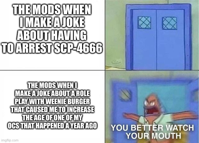 Still a bit salty over this but I deserved the disapproval | THE MODS WHEN I MAKE A JOKE ABOUT HAVING TO ARREST SCP-4666; THE MODS WHEN I MAKE A JOKE ABOUT A ROLE PLAY WITH WEENIE BURGER THAT CAUSED ME TO INCREASE THE AGE OF ONE OF MY OCS THAT HAPPENED A YEAR AGO | image tagged in you better watch your mouth 2-panel | made w/ Imgflip meme maker