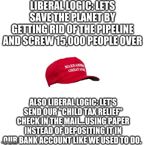 What happened to save the trees? | LIBERAL LOGIC: LETS SAVE THE PLANET BY GETTING RID OF THE PIPELINE AND SCREW 15,000 PEOPLE OVER; ALSO LIBERAL LOGIC: LET'S SEND OUR "CHILD TAX RELIEF" CHECK IN THE MAIL...USING PAPER INSTEAD OF DEPOSITING IT IN OUR BANK ACCOUNT LIKE WE USED TO DO. | image tagged in memes,blank transparent square | made w/ Imgflip meme maker