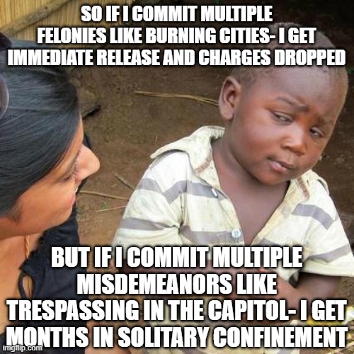 Third World Skeptical Kid | SO IF I COMMIT MULTIPLE FELONIES LIKE BURNING CITIES- I GET IMMEDIATE RELEASE AND CHARGES DROPPED; BUT IF I COMMIT MULTIPLE MISDEMEANORS LIKE TRESPASSING IN THE CAPITOL- I GET MONTHS IN SOLITARY CONFINEMENT | image tagged in memes,third world skeptical kid | made w/ Imgflip meme maker