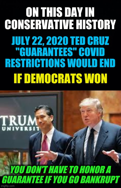 i guarantee it | ON THIS DAY IN CONSERVATIVE HISTORY; JULY 22, 2020 TED CRUZ
"GUARANTEES" COVID
RESTRICTIONS WOULD END; IF DEMOCRATS WON; YOU DON'T HAVE TO HONOR A
GUARANTEE IF YOU GO BANKRUPT | image tagged in trump university cropped,covid guarantee ted cruz,memes,ted cruz,covid-19,i guarantee it | made w/ Imgflip meme maker
