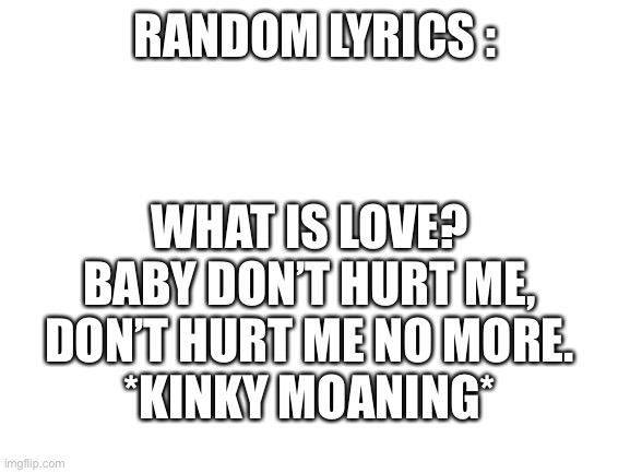 J | RANDOM LYRICS :; WHAT IS LOVE? BABY DON’T HURT ME, DON’T HURT ME NO MORE.
*KINKY MOANING* | image tagged in blank white template | made w/ Imgflip meme maker