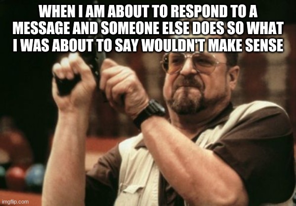 Am I The Only One Around Here Meme | WHEN I AM ABOUT TO RESPOND TO A MESSAGE AND SOMEONE ELSE DOES SO WHAT I WAS ABOUT TO SAY WOULDN'T MAKE SENSE | image tagged in memes,am i the only one around here | made w/ Imgflip meme maker