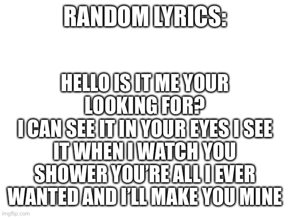 Hello | HELLO IS IT ME YOUR LOOKING FOR?
I CAN SEE IT IN YOUR EYES I SEE IT WHEN I WATCH YOU SHOWER YOU’RE ALL I EVER WANTED AND I’LL MAKE YOU MINE; RANDOM LYRICS: | image tagged in blank white template | made w/ Imgflip meme maker