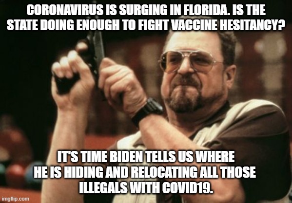 Covid-19 On the Move | CORONAVIRUS IS SURGING IN FLORIDA. IS THE STATE DOING ENOUGH TO FIGHT VACCINE HESITANCY? IT'S TIME BIDEN TELLS US WHERE
HE IS HIDING AND RELOCATING ALL THOSE 
ILLEGALS WITH COVID19. | image tagged in am i the only one around here,biden,illegal immigration,politics,liberal logic | made w/ Imgflip meme maker