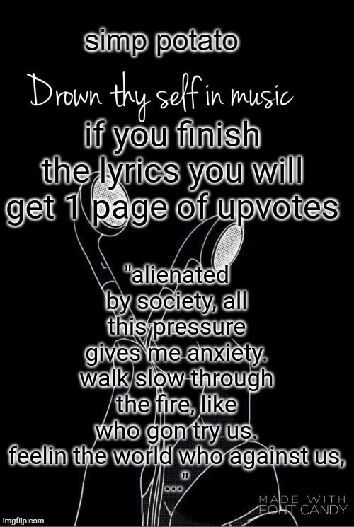 right answers only...and I change my mind 5 pages of upvotes | "alienated by society, all this pressure gives me anxiety. walk slow through the fire, like who gon try us. feelin the world who against us,
..."; if you finish the lyrics you will get 1 page of upvotes | image tagged in yes | made w/ Imgflip meme maker