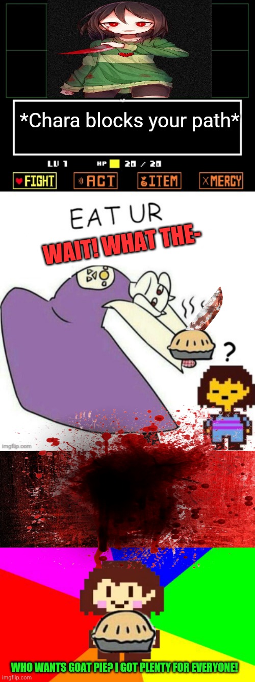 You can't stop Chara! | *Chara blocks your path*; WAIT! WHAT THE-; WHO WANTS GOAT PIE? I GOT PLENTY FOR EVERYONE! | image tagged in toriel makes pies,red background,bad advice chara,pie,undertale chara | made w/ Imgflip meme maker