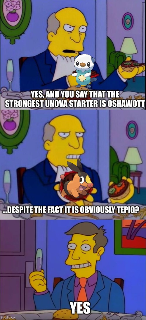 Steamed Hams: Unova | YES, AND YOU SAY THAT THE STRONGEST UNOVA STARTER IS OSHAWOTT; …DESPITE THE FACT IT IS OBVIOUSLY TEPIG? YES | image tagged in unova,pokemon,steamed hams,simpsons,starter pokemon,memes | made w/ Imgflip meme maker