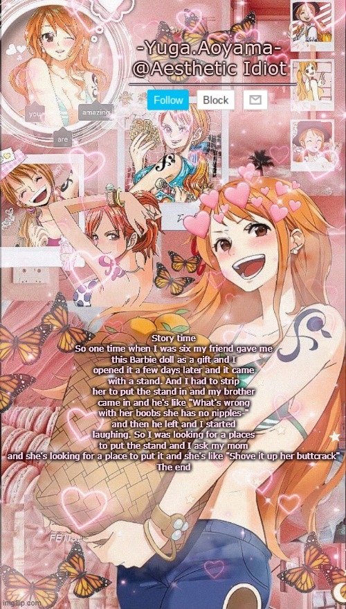 Nami temp 2 | Story time
So one time when I was six my friend gave me this Barbie doll as a gift and I opened it a few days later and it came with a stand. And I had to strip her to put the stand in and my brother came in and he's like "What's wrong with her boobs she has no nipples-" and then he left and I started laughing. So I was looking for a places to put the stand and I ask my mom and she's looking for a place to put it and she's like "Shove it up her buttcrack"
The end | image tagged in nami temp 2 | made w/ Imgflip meme maker