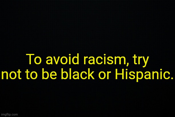 . | To avoid racism, try not to be black or Hispanic. | image tagged in black | made w/ Imgflip meme maker