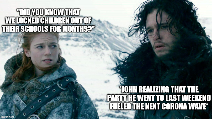 John Snow and Ygritte | "DID YOU KNOW THAT WE LOCKED CHILDREN OUT OF THEIR SCHOOLS FOR MONTHS?"; *JOHN REALIZING THAT THE PARTY HE WENT TO LAST WEEKEND FUELED THE NEXT CORONA WAVE* | image tagged in john snow and ygritte,corona | made w/ Imgflip meme maker