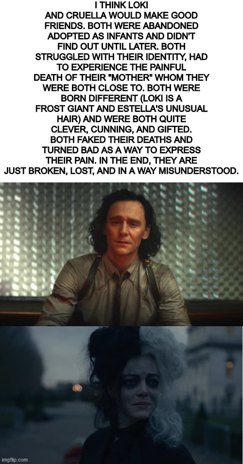 I've been thinking about this for a while. Who else agrees? | I THINK LOKI AND CRUELLA WOULD MAKE GOOD FRIENDS. BOTH WERE ABANDONED ADOPTED AS INFANTS AND DIDN'T FIND OUT UNTIL LATER. BOTH STRUGGLED WITH THEIR IDENTITY, HAD TO EXPERIENCE THE PAINFUL DEATH OF THEIR "MOTHER" WHOM THEY WERE BOTH CLOSE TO. BOTH WERE BORN DIFFERENT (LOKI IS A FROST GIANT AND ESTELLA'S UNUSUAL HAIR) AND WERE BOTH QUITE CLEVER, CUNNING, AND GIFTED. BOTH FAKED THEIR DEATHS AND TURNED BAD AS A WAY TO EXPRESS THEIR PAIN. IN THE END, THEY ARE JUST BROKEN, LOST, AND IN A WAY MISUNDERSTOOD. | image tagged in blank white template,loki | made w/ Imgflip meme maker