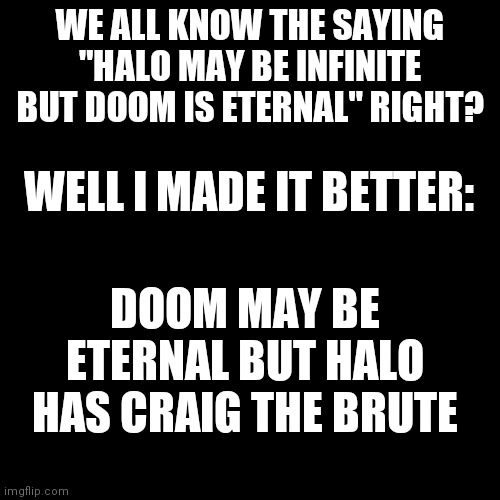 haha | WE ALL KNOW THE SAYING "HALO MAY BE INFINITE BUT DOOM IS ETERNAL" RIGHT? WELL I MADE IT BETTER:; DOOM MAY BE ETERNAL BUT HALO HAS CRAIG THE BRUTE | image tagged in memes,blank transparent square,craig,halo,doom | made w/ Imgflip meme maker
