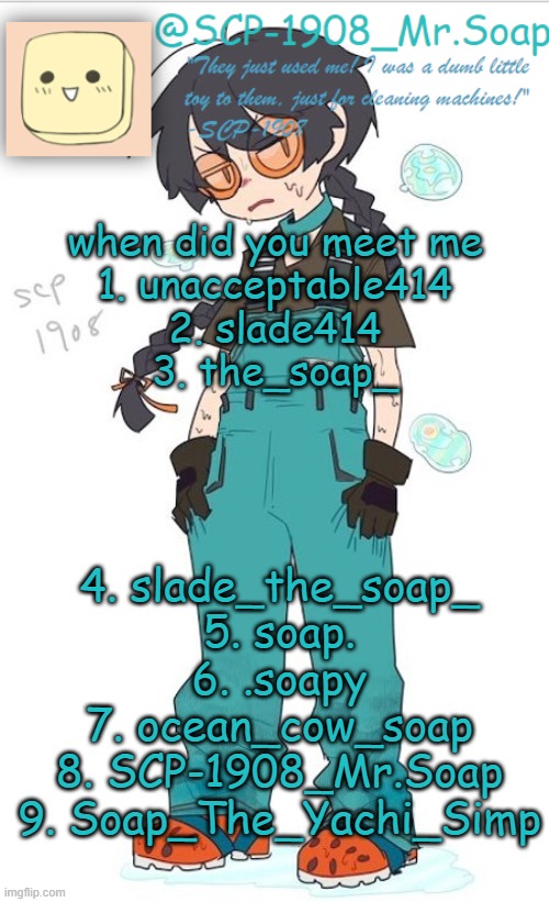 i might've missed one but i think this is all of them | when did you meet me
1. unacceptable414
2. slade414
3. the_soap_; 4. slade_the_soap_
5. soap.
6. .soapy
7. ocean_cow_soap
8. SCP-1908_Mr.Soap
9. Soap_The_Yachi_Simp | image tagged in scp-1908 temp | made w/ Imgflip meme maker