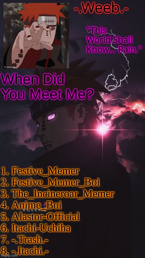 I Feel Like Most Will Say 3 Or 4 Because That's When I Was Very Well Known Around This Stream
Oh And I Forgot Lemonade. | When Did You Meet Me? 1. Festive_Memer
2. Festive_Memer_Boi
3. The_Incineroar_Memer
4. Anime_Boi
5. Alastor-Official
6. Itachi-Uchiha
7. -.Trash.-
8. -.Itachi.- | image tagged in pain temp | made w/ Imgflip meme maker