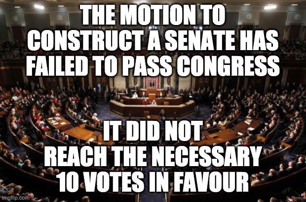 Congress has spoken. It seems that the people do not want a Senate. | THE MOTION TO CONSTRUCT A SENATE HAS FAILED TO PASS CONGRESS; IT DID NOT REACH THE NECESSARY 10 VOTES IN FAVOUR | image tagged in congress,memes,politics,vote,senate | made w/ Imgflip meme maker