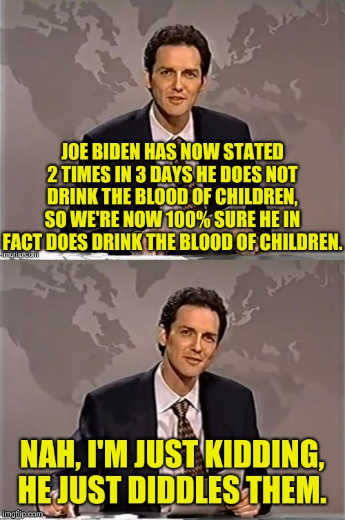 joe biden and childrens blood | JOE BIDEN HAS NOW STATED 2 TIMES IN 3 DAYS HE DOES NOT DRINK THE BLOOD OF CHILDREN, SO WE'RE NOW 100% SURE HE IN FACT DOES DRINK THE BLOOD OF CHILDREN. NAH, I'M JUST KIDDING, HE JUST DIDDLES THEM. | image tagged in weekend update with norm,joe biden,diddy,pedo,drstrangmeme | made w/ Imgflip meme maker