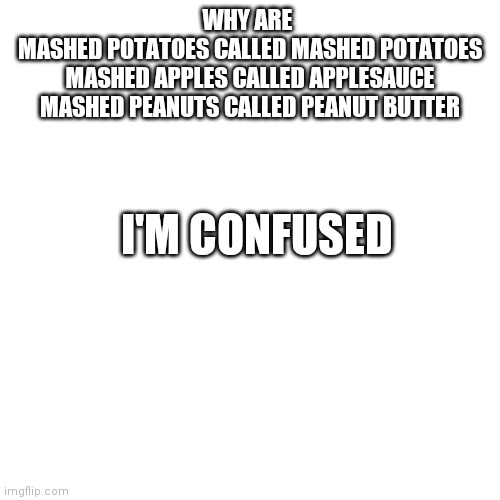 Blank Transparent Square Meme | WHY ARE 
MASHED POTATOES CALLED MASHED POTATOES
MASHED APPLES CALLED APPLESAUCE
MASHED PEANUTS CALLED PEANUT BUTTER; I'M CONFUSED | image tagged in memes,blank transparent square | made w/ Imgflip meme maker