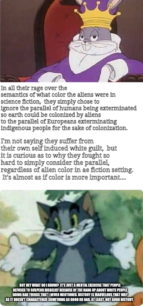 Well, it was fun while it lasted. | In all their rage over the semantics of what color the aliens were in science fiction,  they simply chose to ignore the parallel of humans being exterminated so earth could be colonized by aliens to the parallel of Europeans exterminating indigenous people for the sake of colonization. I'm not saying they suffer from their own self induced white guilt,  but it is curious as to why they fought so hard to simply consider the parallel, regardless of alien color in ae fiction setting.  It's almost as if color is more important.... BUT HEY WHAT DO I KNOW?  IT'S JUST A MENTAL EXERCISE THAT PEOPLE REFUSED TO SUSPEND DISBELIEF BECAUSE OF THE HANG UP ABOUT WHITE PEOPLE DOING BAD THINGS THAT I NEVER MENTIONED. HISTORY IS MARVELOUS THAT WAY AS IT DOESN'T CHARACTERIZE SOMETHING AS GOOD OR BAD. AT LEAST, NOT GOOD HISTORY. | image tagged in bugs bunny king,blank white template,tom shrugging | made w/ Imgflip meme maker