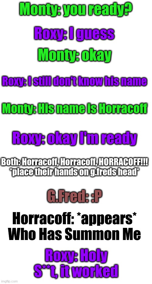 Part 3/5 | Monty: you ready? Roxy: I guess; Monty: okay; Roxy: I still don't know his name; Monty: His name is Horracoff; Roxy: okay I'm ready; Both: Horracoff, Horracoff, HORRACOFF!!! *place their hands on g.freds head*; G.Fred: :P; Horracoff: *appears* Who Has Summon Me; Roxy: Holy S**t, it worked | image tagged in blank white template | made w/ Imgflip meme maker