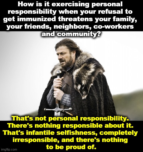 Personal irresponsibility. | How is it exercising personal 

responsibility when your refusal to 
get immunized threatens your family, 
your friends, neighbors, co-workers 
and community? That's not personal responsibility. 
There's nothing responsible about it. 
That's infantile selfishness, completely 
irresponsible, and there's nothing 
to be proud of. | image tagged in sean bean got,anti vax,childish,selfishness,stupid,dangerous | made w/ Imgflip meme maker