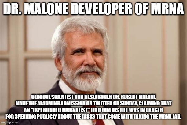 Doctor Malone | DR. MALONE DEVELOPER OF MRNA; CLINICAL SCIENTIST AND RESEARCHER DR. ROBERT MALONE MADE THE ALARMING ADMISSION ON TWITTER ON SUNDAY, CLAIMING THAT AN “EXPERIENCED JOURNALIST” TOLD HIM HIS LIFE WAS IN DANGER FOR SPEAKING PUBLICLY ABOUT THE RISKS THAT COME WITH TAKING THE MRNA JAB. | made w/ Imgflip meme maker