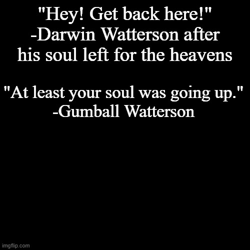 quote background | "Hey! Get back here!"
-Darwin Watterson after his soul left for the heavens; "At least your soul was going up."
-Gumball Watterson | image tagged in quote background | made w/ Imgflip meme maker