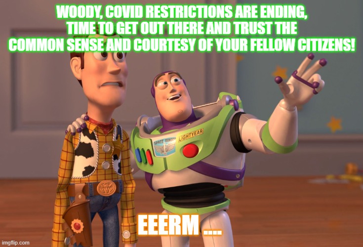 X, X Everywhere Meme | WOODY, COVID RESTRICTIONS ARE ENDING, TIME TO GET OUT THERE AND TRUST THE COMMON SENSE AND COURTESY OF YOUR FELLOW CITIZENS! EEERM .... | image tagged in memes,x x everywhere | made w/ Imgflip meme maker