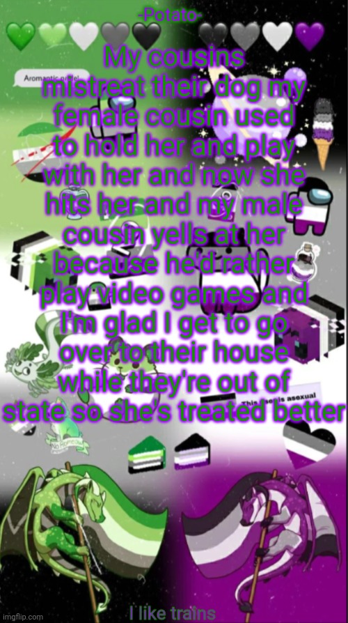 I wish they'd just get rid of her she needs an actual caring family | My cousins mistreat their dog my female cousin used to hold her and play with her and now she hits her and my male cousin yells at her because he'd rather play video games and I'm glad I get to go over to their house while they're out of state so she's treated better | image tagged in potatoes | made w/ Imgflip meme maker