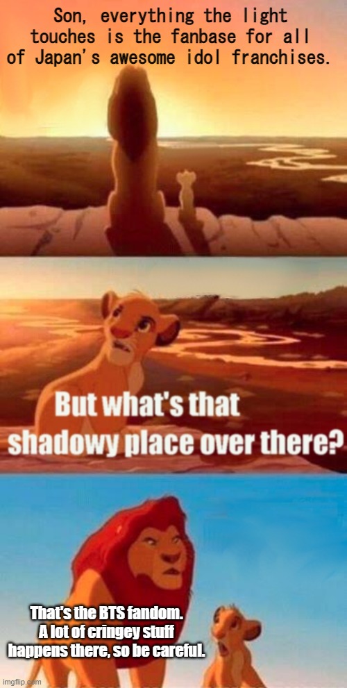 J>K | Son, everything the light touches is the fanbase for all of Japan's awesome idol franchises. That's the BTS fandom. A lot of cringey stuff happens there, so be careful. | image tagged in memes,simba shadowy place | made w/ Imgflip meme maker