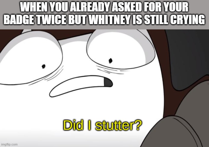 GIVE ME THE BADGE | WHEN YOU ALREADY ASKED FOR YOUR BADGE TWICE BUT WHITNEY IS STILL CRYING | image tagged in did i stutter,pokemon,whitney,miltank,crying,badge | made w/ Imgflip meme maker