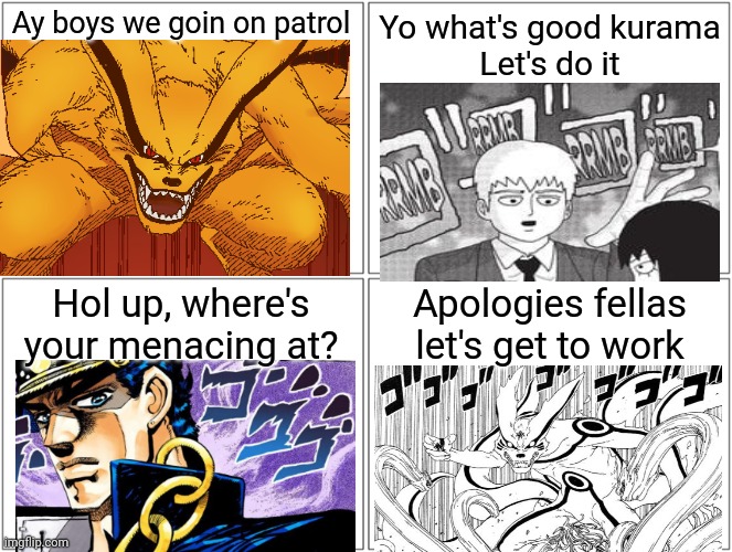 ]" ]" ]" ]" | Ay boys we goin on patrol; Yo what's good kurama
Let's do it; Hol up, where's your menacing at? Apologies fellas let's get to work | image tagged in memes,blank comic panel 2x2 | made w/ Imgflip meme maker