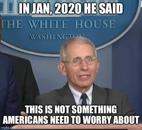 Dr Fauci | IN JAN, 2020 HE SAID THIS IS NOT SOMETHING AMERICANS NEED TO WORRY ABOUT | image tagged in dr fauci | made w/ Imgflip meme maker