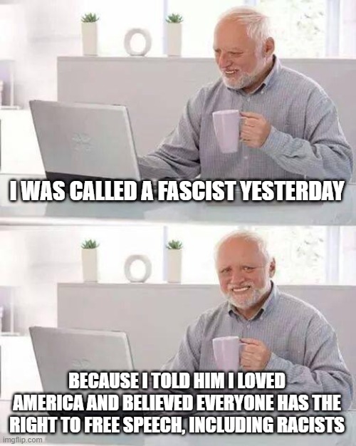 Hide the Pain Harold Meme | I WAS CALLED A FASCIST YESTERDAY BECAUSE I TOLD HIM I LOVED AMERICA AND BELIEVED EVERYONE HAS THE RIGHT TO FREE SPEECH, INCLUDING RACISTS | image tagged in memes,hide the pain harold | made w/ Imgflip meme maker