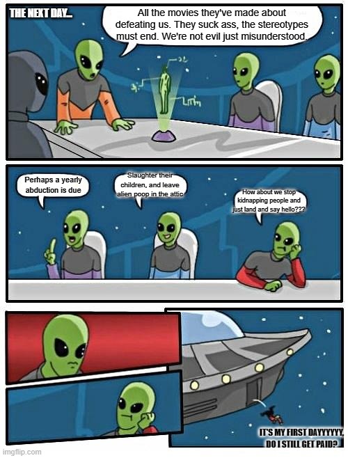 Alien Meeting Suggestion Meme | THE NEXT DAY... All the movies they've made about defeating us. They suck ass, the stereotypes must end. We're not evil just misunderstood. Slaughter their children, and leave alien poop in the attic; Perhaps a yearly abduction is due; How about we stop kidnapping people and just land and say hello??? IT'S MY FIRST DAYYYYYY, DO I STILL GET PAID? | image tagged in memes,alien meeting suggestion,boardroom meeting suggestion | made w/ Imgflip meme maker