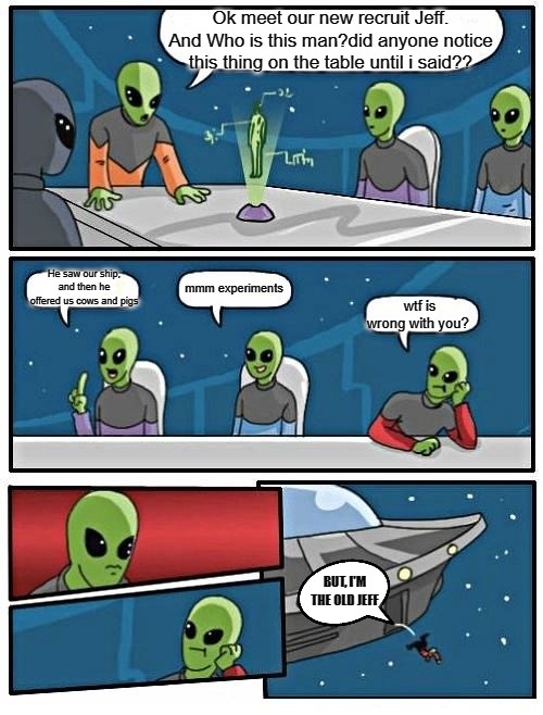 Alien Meeting Suggestion Meme | Ok meet our new recruit Jeff. And Who is this man?did anyone notice this thing on the table until i said?? He saw our ship, and then he offered us cows and pigs; mmm experiments; wtf is wrong with you? BUT, I'M THE OLD JEFF | image tagged in memes,alien meeting suggestion,boardroom meeting suggestion | made w/ Imgflip meme maker