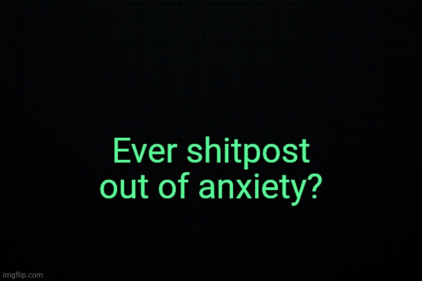 . | Ever shitpost out of anxiety? | image tagged in black | made w/ Imgflip meme maker