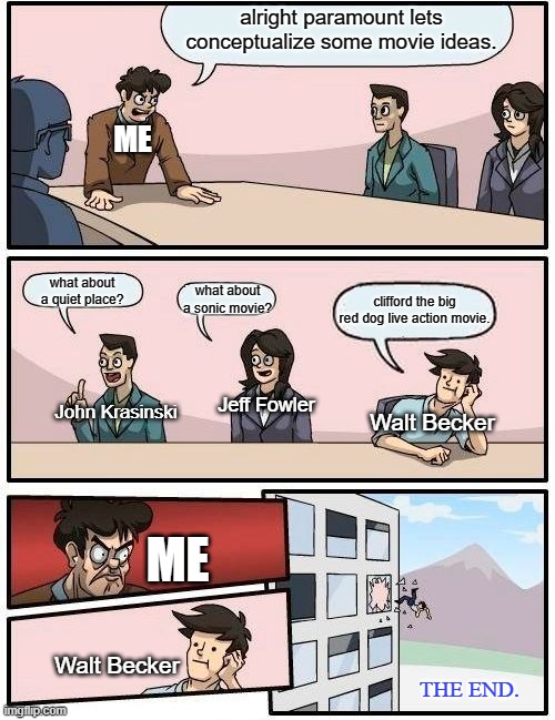 Paramount Meeting | alright paramount lets conceptualize some movie ideas. ME; what about a quiet place? what about a sonic movie? clifford the big red dog live action movie. Jeff Fowler; John Krasinski; Walt Becker; ME; Walt Becker; THE END. | image tagged in memes,boardroom meeting suggestion | made w/ Imgflip meme maker