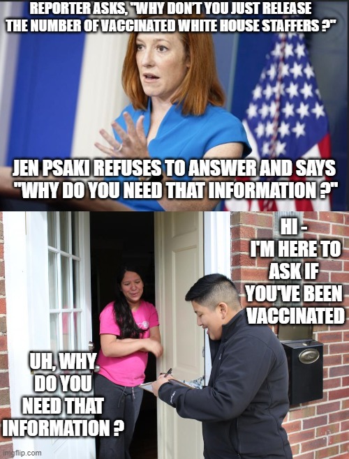 Get off my porch | REPORTER ASKS, "WHY DON’T YOU JUST RELEASE THE NUMBER OF VACCINATED WHITE HOUSE STAFFERS ?"; JEN PSAKI REFUSES TO ANSWER AND SAYS
 "WHY DO YOU NEED THAT INFORMATION ?"; HI -
 I'M HERE TO ASK IF YOU'VE BEEN
 VACCINATED; UH, WHY DO YOU NEED THAT INFORMATION ? | image tagged in psaki,biden,vaccine,covid-19,jab,democrats,ConservativesOnly | made w/ Imgflip meme maker
