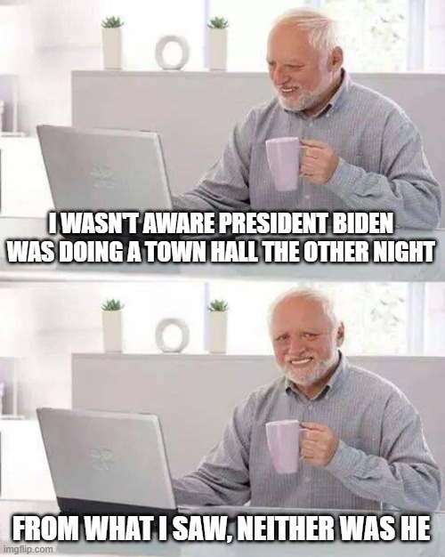 Hide the Pain Harold | I WASN'T AWARE PRESIDENT BIDEN WAS DOING A TOWN HALL THE OTHER NIGHT; FROM WHAT I SAW, NEITHER WAS HE | image tagged in memes,hide the pain harold | made w/ Imgflip meme maker