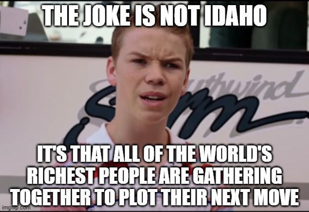 You Guys are Getting Paid | THE JOKE IS NOT IDAHO IT'S THAT ALL OF THE WORLD'S RICHEST PEOPLE ARE GATHERING TOGETHER TO PLOT THEIR NEXT MOVE | image tagged in you guys are getting paid | made w/ Imgflip meme maker