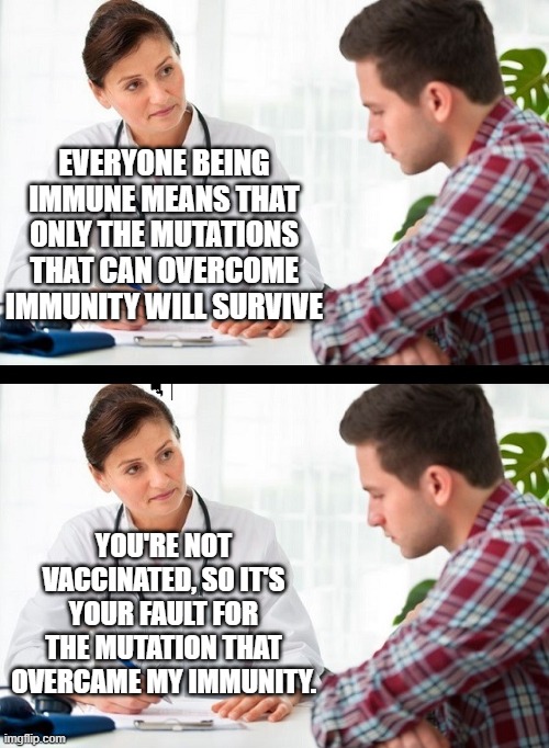 When religious zealot logic takes over science. | EVERYONE BEING IMMUNE MEANS THAT ONLY THE MUTATIONS THAT CAN OVERCOME IMMUNITY WILL SURVIVE; YOU'RE NOT VACCINATED, SO IT'S YOUR FAULT FOR THE MUTATION THAT OVERCAME MY IMMUNITY. | image tagged in doctor and patient | made w/ Imgflip meme maker