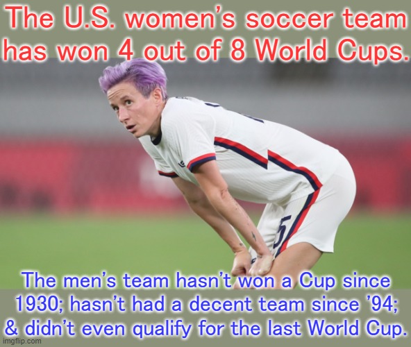 Can you guess which team gets bigger bonus money? | The U.S. women's soccer team has won 4 out of 8 World Cups. The men's team hasn't won a Cup since 1930; hasn't had a decent team since '94; & didn't even qualify for the last World Cup. | image tagged in women s soccer,sports,football,income inequality,world cup | made w/ Imgflip meme maker
