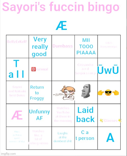 Bored | Sayori's fuccin bingo; Æ; BeRzErKeR! Dumbass; Very really good; Likes Danganronpa; MII
TOOO
PIAAAA; T a l l; ŪwŪ; Cassandra a n d Senpai s i m p; 🅱️isexual; 🗿; Sayori and Natsuki best Dokis; 👉😎👈; Return to Froggy; Æ; ✨Glasses✨; Unfunny AF; Laid back; Watches YouTube at three in the morning; Watches like, a lot of Iceberg videos; A; Vibes to Video game remixes all day; Laughs at the dumbest shit; C a t person | image tagged in blank bingo | made w/ Imgflip meme maker