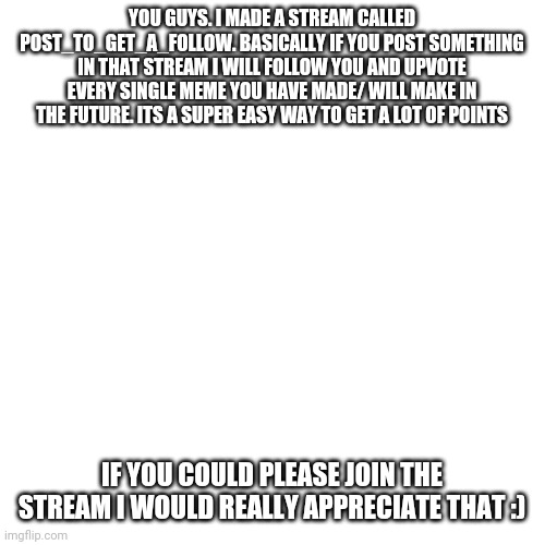Blank Transparent Square Meme | YOU GUYS. I MADE A STREAM CALLED POST_TO_GET_A_FOLLOW. BASICALLY IF YOU POST SOMETHING IN THAT STREAM I WILL FOLLOW YOU AND UPVOTE EVERY SINGLE MEME YOU HAVE MADE/ WILL MAKE IN THE FUTURE. ITS A SUPER EASY WAY TO GET A LOT OF POINTS; IF YOU COULD PLEASE JOIN THE STREAM I WOULD REALLY APPRECIATE THAT :) | image tagged in memes,blank transparent square | made w/ Imgflip meme maker