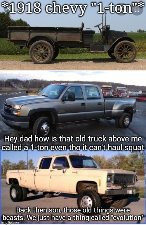 Truck memes | *1918 chevy "1-ton"*; Hey dad how is that old truck above me called a 1-ton even tho it can't haul squat; Back then son, those old things were beasts. We just have a thing called "evolution" | image tagged in truck,evolution,chevy | made w/ Imgflip meme maker