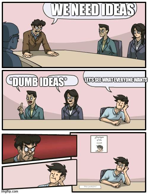 Suggest ideas here | WE NEED IDEAS; *DUMB IDEAS*; LET'S SEE WHAT EVERYONE WANTS | image tagged in boardroom meeting unexpected ending | made w/ Imgflip meme maker