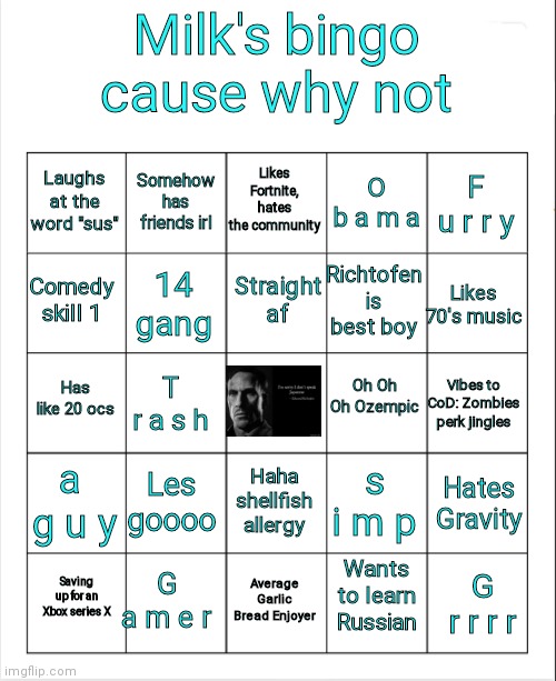 E | Milk's bingo cause why not; Likes Fortnite, hates the community; Somehow has friends irl; Laughs at the word "sus"; O b a m a; F u r r y; Straight af; Comedy skill 1; Likes 70's music; Richtofen is best boy; 14 gang; Oh Oh Oh Ozempic; Has like 20 ocs; Vibes to CoD: Zombies perk jingles; T r a s h; a  g u y; Les goooo; s i m p; Haha shellfish allergy; Hates Gravity; G a m e r; Wants to learn Russian; Saving up for an Xbox series X; Average Garlic Bread Enjoyer; G r r r r | image tagged in blank bingo | made w/ Imgflip meme maker